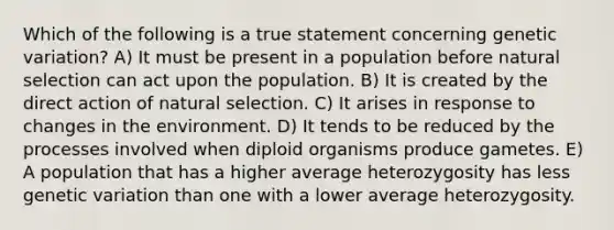 Which of the following is a true statement concerning genetic variation? A) It must be present in a population before natural selection can act upon the population. B) It is created by the direct action of natural selection. C) It arises in response to changes in the environment. D) It tends to be reduced by the processes involved when diploid organisms produce gametes. E) A population that has a higher average heterozygosity has less genetic variation than one with a lower average heterozygosity.