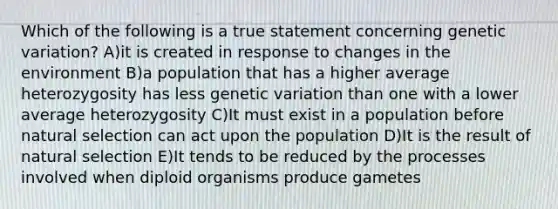 Which of the following is a true statement concerning genetic variation? A)it is created in response to changes in the environment B)a population that has a higher average heterozygosity has less genetic variation than one with a lower average heterozygosity C)It must exist in a population before natural selection can act upon the population D)It is the result of natural selection E)It tends to be reduced by the processes involved when diploid organisms produce gametes