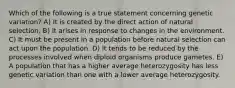 Which of the following is a true statement concerning genetic variation? A) It is created by the direct action of natural selection. B) It arises in response to changes in the environment. C) It must be present in a population before natural selection can act upon the population. D) It tends to be reduced by the processes involved when diploid organisms produce gametes. E) A population that has a higher average heterozygosity has less genetic variation than one with a lower average heterozygosity.