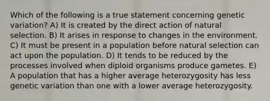 Which of the following is a true statement concerning genetic variation? A) It is created by the direct action of natural selection. B) It arises in response to changes in the environment. C) It must be present in a population before natural selection can act upon the population. D) It tends to be reduced by the processes involved when diploid organisms produce gametes. E) A population that has a higher average heterozygosity has less genetic variation than one with a lower average heterozygosity.