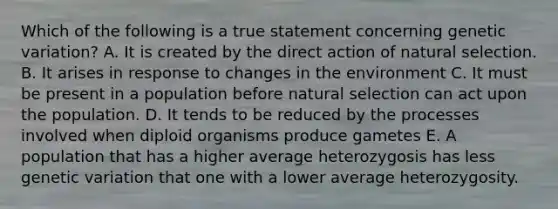 Which of the following is a true statement concerning genetic variation? A. It is created by the direct action of natural selection. B. It arises in response to changes in the environment C. It must be present in a population before natural selection can act upon the population. D. It tends to be reduced by the processes involved when diploid organisms produce gametes E. A population that has a higher average heterozygosis has less genetic variation that one with a lower average heterozygosity.