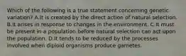 Which of the following is a true statement concerning genetic variation? A.It is created by the direct action of natural selection. B.It arises in response to changes in the environment. C.It must be present in a population before natural selection can act upon the population. D.It tends to be reduced by the processes involved when diploid organisms produce gametes.