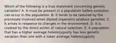 Which of the following is a true statement concerning genetic variation? A. It must be present in a population before evolution can occur in the population. B. It tends to be reduced by the processes involved when diploid organisms produce gametes. C. It arises in response to changes in the environment. D. It is created by the direct action of natural selection. E. A population that has a higher average heterozygosity has less genetic variation than one with a lower average heterozygosity