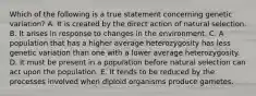 Which of the following is a true statement concerning genetic variation? A. It is created by the direct action of natural selection. B. It arises in response to changes in the environment. C. A population that has a higher average heterozygosity has less genetic variation than one with a lower average heterozygosity. D. It must be present in a population before natural selection can act upon the population. E. It tends to be reduced by the processes involved when diploid organisms produce gametes.