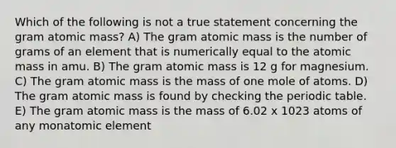 Which of the following is not a true statement concerning the gram atomic mass? A) The gram atomic mass is the number of grams of an element that is numerically equal to the atomic mass in amu. B) The gram atomic mass is 12 g for magnesium. C) The gram atomic mass is the mass of one mole of atoms. D) The gram atomic mass is found by checking the periodic table. E) The gram atomic mass is the mass of 6.02 x 1023 atoms of any monatomic element