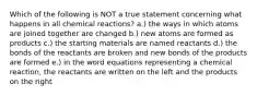 Which of the following is NOT a true statement concerning what happens in all chemical reactions? a.) the ways in which atoms are joined together are changed b.) new atoms are formed as products c.) the starting materials are named reactants d.) the bonds of the reactants are broken and new bonds of the products are formed e.) in the word equations representing a chemical reaction, the reactants are written on the left and the products on the right