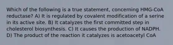 Which of the following is a true statement, concerning HMG-CoA reductase? A) It is regulated by covalent modification of a serine in its active site. B) It catalyzes the first committed step in cholesterol biosynthesis. C) It causes the production of NADPH. D) The product of the reaction it catalyzes is acetoacetyl CoA