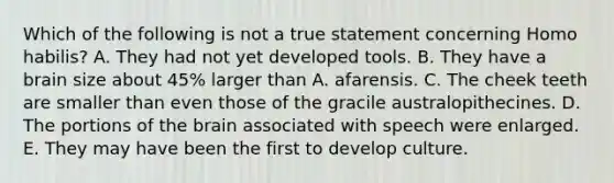 Which of the following is not a true statement concerning Homo habilis? A. They had not yet developed tools. B. They have a brain size about 45% larger than A. afarensis. C. The cheek teeth are smaller than even those of the gracile australopithecines. D. The portions of the brain associated with speech were enlarged. E. They may have been the first to develop culture.