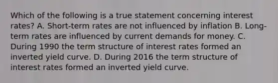 Which of the following is a true statement concerning interest rates? A. Short-term rates are not influenced by inflation B. Long-term rates are influenced by current demands for money. C. During 1990 the term structure of interest rates formed an inverted yield curve. D. During 2016 the term structure of interest rates formed an inverted yield curve.