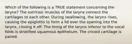 Which of the following is a TRUE statement concerning the larynx? The extrinsic muscles of the larynx connect the cartilages to each other. During swallowing, the larynx rises, causing the epiglottis to form a lid over the opening into the larynx, closing it off. The lining of the larynx inferior to the vocal folds is stratified squamous epithelium. The cricoid cartilage is paired.