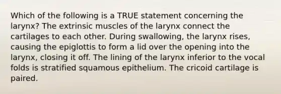 Which of the following is a TRUE statement concerning the larynx? The extrinsic muscles of the larynx connect the cartilages to each other. During swallowing, the larynx rises, causing the epiglottis to form a lid over the opening into the larynx, closing it off. The lining of the larynx inferior to the vocal folds is stratified squamous epithelium. The cricoid cartilage is paired.