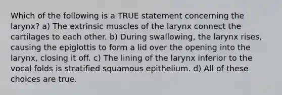 Which of the following is a TRUE statement concerning the larynx? a) The extrinsic muscles of the larynx connect the cartilages to each other. b) During swallowing, the larynx rises, causing the epiglottis to form a lid over the opening into the larynx, closing it off. c) The lining of the larynx inferior to the vocal folds is stratified squamous epithelium. d) All of these choices are true.