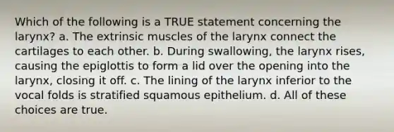 Which of the following is a TRUE statement concerning the larynx? a. The extrinsic muscles of the larynx connect the cartilages to each other. b. During swallowing, the larynx rises, causing the epiglottis to form a lid over the opening into the larynx, closing it off. c. The lining of the larynx inferior to the vocal folds is stratified squamous epithelium. d. All of these choices are true.