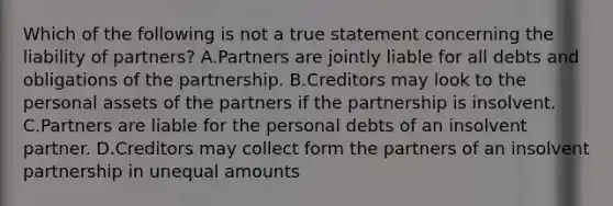 Which of the following is not a true statement concerning the liability of partners? A.Partners are jointly liable for all debts and obligations of the partnership. B.Creditors may look to the personal assets of the partners if the partnership is insolvent. C.Partners are liable for the personal debts of an insolvent partner. D.Creditors may collect form the partners of an insolvent partnership in unequal amounts