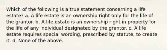 Which of the following is a true statement concerning a life estate? a. A life estate is an ownership right only for the life of the grantor. b. A life estate is an ownership right in property for the life of any individual designated by the grantor. c. A life estate requires special wording, prescribed by statute, to create it. d. None of the above.