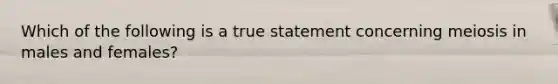 Which of the following is a true statement concerning meiosis in males and females?