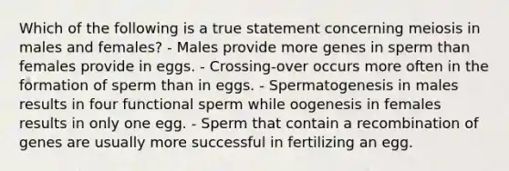 Which of the following is a true statement concerning meiosis in males and females? - Males provide more genes in sperm than females provide in eggs. - Crossing-over occurs more often in the formation of sperm than in eggs. - Spermatogenesis in males results in four functional sperm while oogenesis in females results in only one egg. - Sperm that contain a recombination of genes are usually more successful in fertilizing an egg.