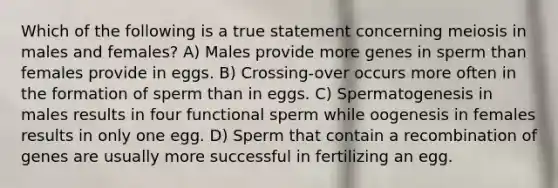 Which of the following is a true statement concerning meiosis in males and females? A) Males provide more genes in sperm than females provide in eggs. B) Crossing-over occurs more often in the formation of sperm than in eggs. C) Spermatogenesis in males results in four functional sperm while oogenesis in females results in only one egg. D) Sperm that contain a recombination of genes are usually more successful in fertilizing an egg.