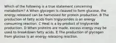 Which of the following is a true statement concerning metabolism? A When glycogen is cleaved to form glucose, the energy released can be harnessed for protein production. B The production of fatty acids from triglycerides is an energy consuming reaction. C Heat is a by-product of triglyceride production. D When proteins are made, excess energy may be used to breakdown fatty acids. E The production of glycogen from glucose is an energy releasing reaction.