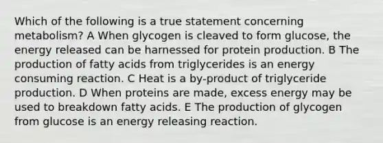 Which of the following is a true statement concerning metabolism? A When glycogen is cleaved to form glucose, the energy released can be harnessed for protein production. B The production of fatty acids from triglycerides is an energy consuming reaction. C Heat is a by-product of triglyceride production. D When proteins are made, excess energy may be used to breakdown fatty acids. E The production of glycogen from glucose is an energy releasing reaction.