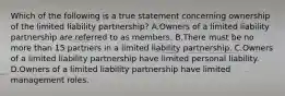 Which of the following is a true statement concerning ownership of the limited liability partnership? A.Owners of a limited liability partnership are referred to as members. B.There must be no more than 15 partners in a limited liability partnership. C.Owners of a limited liability partnership have limited personal liability. D.Owners of a limited liability partnership have limited management roles.