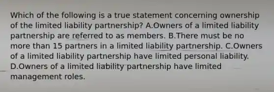 Which of the following is a true statement concerning ownership of the limited liability partnership? A.Owners of a limited liability partnership are referred to as members. B.There must be no <a href='https://www.questionai.com/knowledge/keWHlEPx42-more-than' class='anchor-knowledge'>more than</a> 15 partners in a limited liability partnership. C.Owners of a limited liability partnership have limited personal liability. D.Owners of a limited liability partnership have limited management roles.