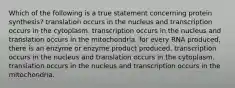 Which of the following is a true statement concerning protein synthesis? translation occurs in the nucleus and transcription occurs in the cytoplasm. transcription occurs in the nucleus and translation occurs in the mitochondria. for every RNA produced, there is an enzyme or enzyme product produced. transcription occurs in the nucleus and translation occurs in the cytoplasm. translation occurs in the nucleus and transcription occurs in the mitochondria.