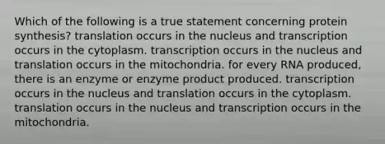 Which of the following is a true statement concerning <a href='https://www.questionai.com/knowledge/kVyphSdCnD-protein-synthesis' class='anchor-knowledge'>protein synthesis</a>? translation occurs in the nucleus and transcription occurs in the cytoplasm. transcription occurs in the nucleus and translation occurs in the mitochondria. for every RNA produced, there is an enzyme or enzyme product produced. transcription occurs in the nucleus and translation occurs in the cytoplasm. translation occurs in the nucleus and transcription occurs in the mitochondria.