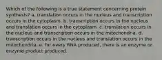 Which of the following is a true statement concerning protein synthesis? a. translation occurs in the nucleus and transcription occurs in the cytoplasm. b. transcription occurs in the nucleus and translation occurs in the cytoplasm. c. translation occurs in the nucleus and transcription occurs in the mitochondria. d. transcription occurs in the nucleus and translation occurs in the mitochondria. e. for every RNA produced, there is an enzyme or enzyme product produced.