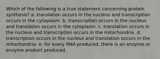 Which of the following is a true statement concerning protein synthesis? a. translation occurs in the nucleus and transcription occurs in the cytoplasm. b. transcription occurs in the nucleus and translation occurs in the cytoplasm. c. translation occurs in the nucleus and transcription occurs in the mitochondria. d. transcription occurs in the nucleus and translation occurs in the mitochondria. e. for every RNA produced, there is an enzyme or enzyme product produced.