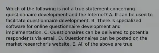 Which of the following is not a true statement concerning questionnaire development and the Internet? A. It can be used to facilitate questionnaire development. B. There is specialized software for online questionnaire development and implementation. C. Questionnaires can be delivered to potential respondents via email. D. Questionnaires can be posted on the market researcher's website. E. All of the above are true.