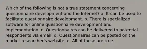 Which of the following is not a true statement concerning questionnaire development and the Internet? a. It can be used to facilitate questionnaire development. b. There is specialized software for online questionnaire development and implementation. c. Questionnaires can be delivered to potential respondents via email. d. Questionnaires can be posted on the market researcher's website. e. All of these are true.