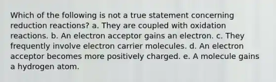 Which of the following is not a true statement concerning reduction reactions? a. They are coupled with oxidation reactions. b. An electron acceptor gains an electron. c. They frequently involve electron carrier molecules. d. An electron acceptor becomes more positively charged. e. A molecule gains a hydrogen atom.