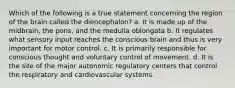 Which of the following is a true statement concerning the region of the brain called the diencephalon? a. It is made up of the midbrain, the pons, and the medulla oblongata b. It regulates what sensory input reaches the conscious brain and thus is very important for motor control. c. It is primarily responsible for conscious thought and voluntary control of movement. d. It is the site of the major autonomic regulatory centers that control the respiratory and cardiovascular systems.