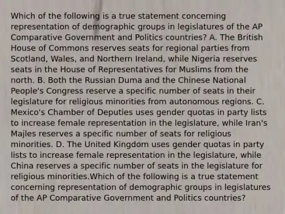 Which of the following is a true statement concerning representation of demographic groups in legislatures of the AP Comparative Government and Politics countries? A. The British House of Commons reserves seats for regional parties from Scotland, Wales, and Northern Ireland, while Nigeria reserves seats in the House of Representatives for Muslims from the north. B. Both the Russian Duma and the Chinese National People's Congress reserve a specific number of seats in their legislature for religious minorities from autonomous regions. C. Mexico's Chamber of Deputies uses gender quotas in party lists to increase female representation in the legislature, while Iran's Majles reserves a specific number of seats for religious minorities. D. The United Kingdom uses gender quotas in party lists to increase female representation in the legislature, while China reserves a specific number of seats in the legislature for religious minorities.Which of the following is a true statement concerning representation of demographic groups in legislatures of the AP Comparative Government and Politics countries?