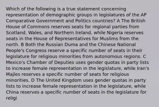 Which of the following is a true statement concerning representation of demographic groups in legislatures of the AP Comparative Government and Politics countries? A The British House of Commons reserves seats for regional parties from Scotland, Wales, and Northern Ireland, while Nigeria reserves seats in the House of Representatives for Muslims from the north. B Both the Russian Duma and the Chinese National People's Congress reserve a specific number of seats in their legislature for religious minorities from autonomous regions. C Mexico's Chamber of Deputies uses gender quotas in party lists to increase female representation in the legislature, while Iran's Majles reserves a specific number of seats for religious minorities. D The United Kingdom uses gender quotas in party lists to increase female representation in the legislature, while China reserves a specific number of seats in the legislature for religi