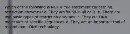 Which of the following is NOT a true statement concerning restriction enzymes? a. They are found in all cells. b. There are two basic types of restriction enzymes. c. They cut DNA molecules at specific sequences. d. They are an important tool of recombinant DNA technology.