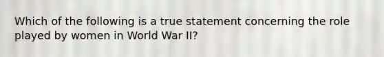 Which of the following is a true statement concerning the role played by women in World War II?