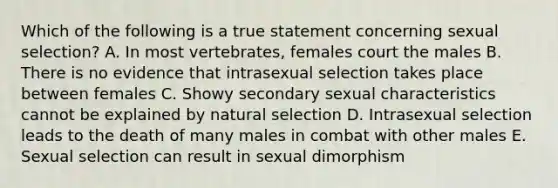 Which of the following is a true statement concerning sexual selection? A. In most vertebrates, females court the males B. There is no evidence that intrasexual selection takes place between females C. Showy secondary sexual characteristics cannot be explained by natural selection D. Intrasexual selection leads to the death of many males in combat with other males E. Sexual selection can result in sexual dimorphism