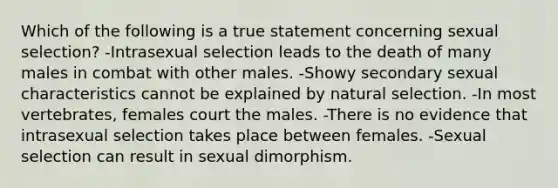 Which of the following is a true statement concerning sexual selection? -Intrasexual selection leads to the death of many males in combat with other males. -Showy secondary sexual characteristics cannot be explained by natural selection. -In most vertebrates, females court the males. -There is no evidence that intrasexual selection takes place between females. -Sexual selection can result in sexual dimorphism.