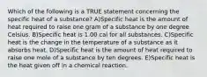 Which of the following is a TRUE statement concerning the specific heat of a substance? A)Specific heat is the amount of heat required to raise one gram of a substance by one degree Celsius. B)Specific heat is 1.00 cal for all substances. C)Specific heat is the change in the temperature of a substance as it absorbs heat. D)Specific heat is the amount of heat required to raise one mole of a substance by ten degrees. E)Specific heat is the heat given off in a chemical reaction.