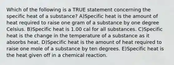 Which of the following is a TRUE statement concerning the specific heat of a substance? A)Specific heat is the amount of heat required to raise one gram of a substance by one degree Celsius. B)Specific heat is 1.00 cal for all substances. C)Specific heat is the change in the temperature of a substance as it absorbs heat. D)Specific heat is the amount of heat required to raise one mole of a substance by ten degrees. E)Specific heat is the heat given off in a chemical reaction.