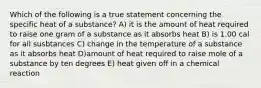 Which of the following is a true statement concerning the specific heat of a substance? A) it is the amount of heat required to raise one gram of a substance as it absorbs heat B) is 1.00 cal for all susbtances C) change in the temperature of a substance as it absorbs heat D)amount of heat required to raise mole of a substance by ten degrees E) heat given off in a chemical reaction