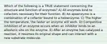 Which of the following is a TRUE statement concerning the structure and function of enzymes? A) All enzymes bind to cofactors necessary for their function. B) An apoenzyme is a combination of a cofactor bound to a holoenzyme. C) The higher the temperature, the faster an enzyme will work. D) Competitive inhibition of an enzyme occurs when an inhibitor binds to an allosteric site on the enzyme. E) After an enzyme has catalyzed a reaction, it resumes its original shape and can interact with a new substrate molecule.