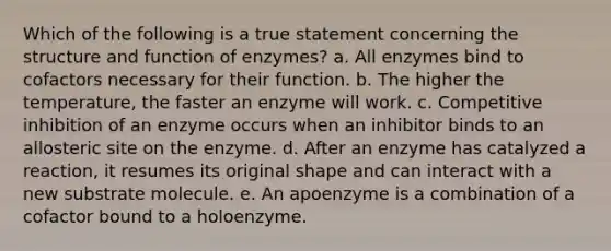 Which of the following is a true statement concerning the structure and function of enzymes? a. All enzymes bind to cofactors necessary for their function. b. The higher the temperature, the faster an enzyme will work. c. Competitive inhibition of an enzyme occurs when an inhibitor binds to an allosteric site on the enzyme. d. After an enzyme has catalyzed a reaction, it resumes its original shape and can interact with a new substrate molecule. e. An apoenzyme is a combination of a cofactor bound to a holoenzyme.