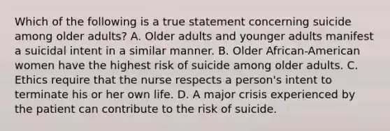 Which of the following is a true statement concerning suicide among older adults? A. Older adults and younger adults manifest a suicidal intent in a similar manner. B. Older African-American women have the highest risk of suicide among older adults. C. Ethics require that the nurse respects a person's intent to terminate his or her own life. D. A major crisis experienced by the patient can contribute to the risk of suicide.