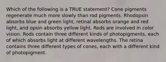 Which of the following is a TRUE statement? Cone pigments regenerate much more slowly than rod pigments. Rhodopsin absorbs blue and green light, retinal absorbs orange and red light, and opsin absorbs yellow light. Rods are involved in color vision. Rods contain three different kinds of photopigments, each of which absorbs light at different wavelengths. The retina contains three different types of cones, each with a different kind of photopigment.