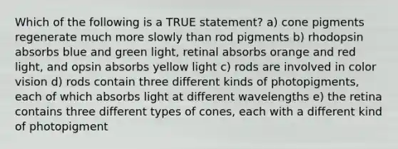 Which of the following is a TRUE statement? a) cone pigments regenerate much more slowly than rod pigments b) rhodopsin absorbs blue and green light, retinal absorbs orange and red light, and opsin absorbs yellow light c) rods are involved in color vision d) rods contain three different kinds of photopigments, each of which absorbs light at different wavelengths e) the retina contains three different types of cones, each with a different kind of photopigment