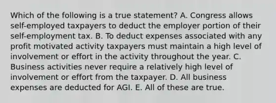 Which of the following is a true statement? A. Congress allows self-employed taxpayers to deduct the employer portion of their self-employment tax. B. To deduct expenses associated with any profit motivated activity taxpayers must maintain a high level of involvement or effort in the activity throughout the year. C. Business activities never require a relatively high level of involvement or effort from the taxpayer. D. All business expenses are deducted for AGI. E. All of these are true.