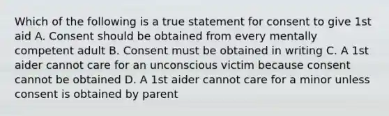 Which of the following is a true statement for consent to give 1st aid A. Consent should be obtained from every mentally competent adult B. Consent must be obtained in writing C. A 1st aider cannot care for an unconscious victim because consent cannot be obtained D. A 1st aider cannot care for a minor unless consent is obtained by parent